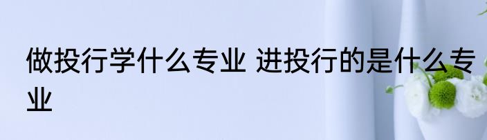 做投行学什么专业 进投行的是什么专业