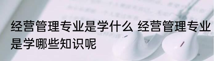 经营管理专业是学什么 经营管理专业是学哪些知识呢