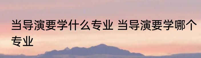 当导演要学什么专业 当导演要学哪个专业
