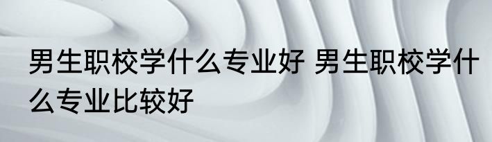 男生职校学什么专业好 男生职校学什么专业比较好