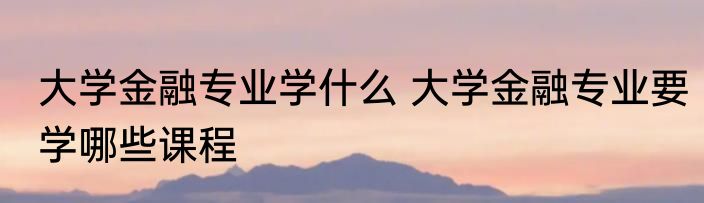 大学金融专业学什么 大学金融专业要学哪些课程