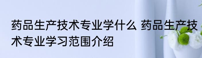 药品生产技术专业学什么 药品生产技术专业学习范围介绍