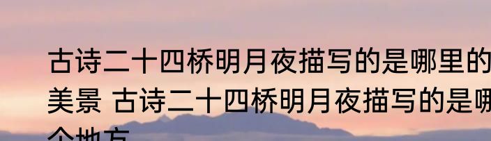 古诗二十四桥明月夜描写的是哪里的美景 古诗二十四桥明月夜描写的是哪个地方