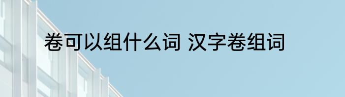 卷可以组什么词 汉字卷组词