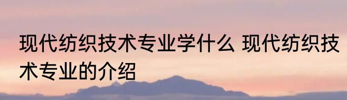 现代纺织技术专业学什么 现代纺织技术专业的介绍
