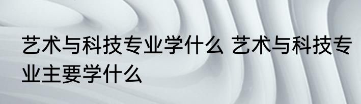 艺术与科技专业学什么 艺术与科技专业主要学什么