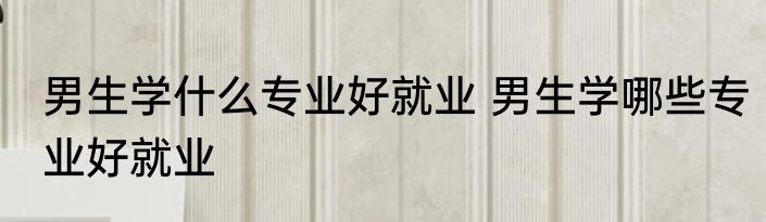男生学什么专业好就业 男生学哪些专业好就业