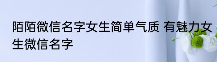陌陌微信名字女生简单气质 有魅力女生微信名字