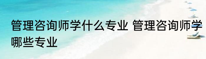 管理咨询师学什么专业 管理咨询师学哪些专业
