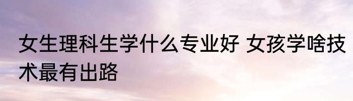 女生理科生学什么专业好 女孩学啥技术最有出路