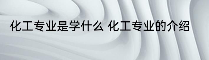 化工专业是学什么 化工专业的介绍