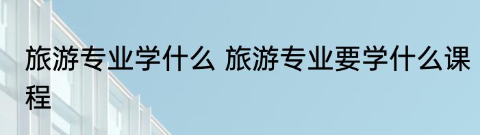 旅游专业学什么 旅游专业要学什么课程