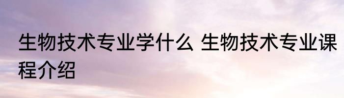 生物技术专业学什么 生物技术专业课程介绍