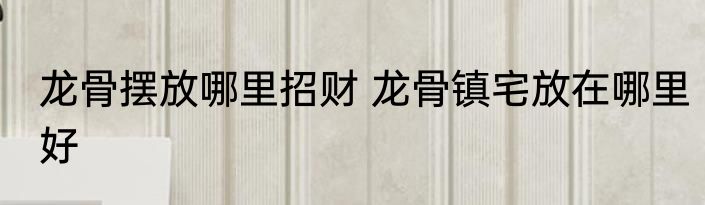 龙骨摆放哪里招财 龙骨镇宅放在哪里好