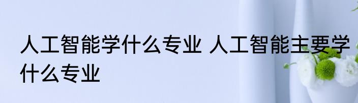 人工智能学什么专业 人工智能主要学什么专业