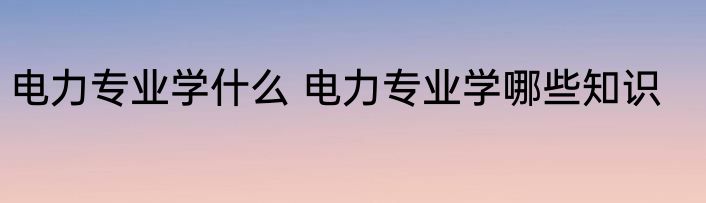 电力专业学什么 电力专业学哪些知识