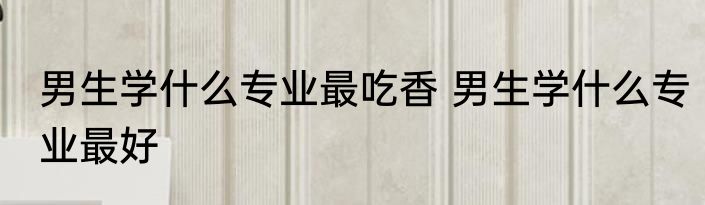 男生学什么专业最吃香 男生学什么专业最好