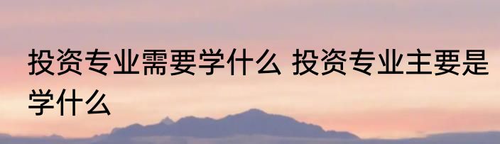 投资专业需要学什么 投资专业主要是学什么