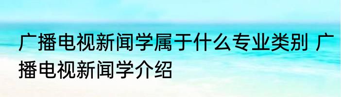 广播电视新闻学属于什么专业类别 广播电视新闻学介绍