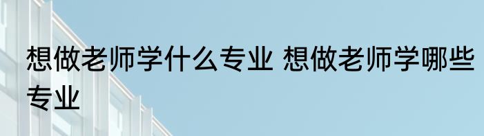 想做老师学什么专业 想做老师学哪些专业