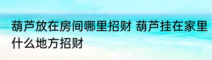 葫芦放在房间哪里招财 葫芦挂在家里什么地方招财
