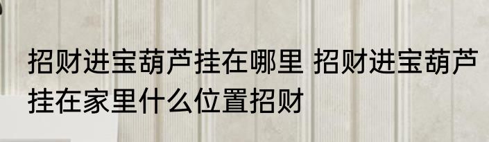 招财进宝葫芦挂在哪里 招财进宝葫芦挂在家里什么位置招财
