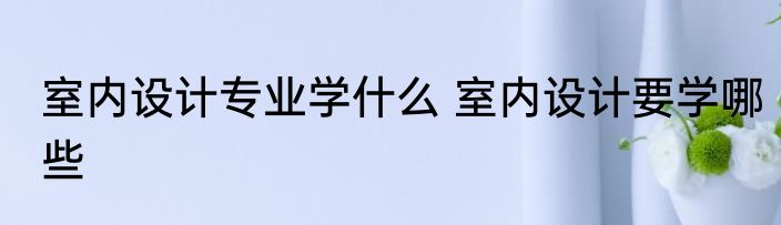 室内设计专业学什么 室内设计要学哪些