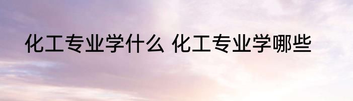 化工专业学什么 化工专业学哪些