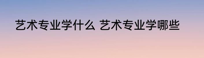 艺术专业学什么 艺术专业学哪些