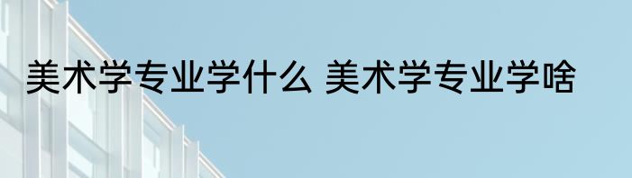 美术学专业学什么 美术学专业学啥