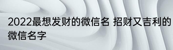 2022最想发财的微信名 招财又吉利的微信名字