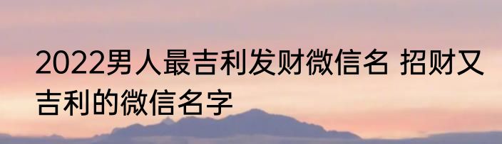 2022男人最吉利发财微信名 招财又吉利的微信名字