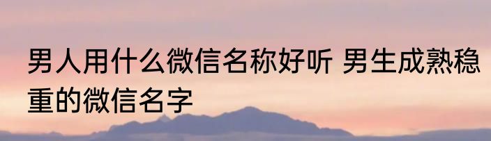 男人用什么微信名称好听 男生成熟稳重的微信名字