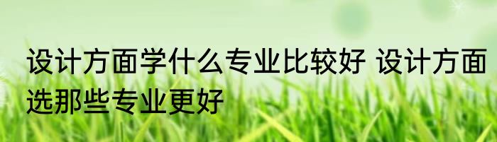 设计方面学什么专业比较好 设计方面选那些专业更好
