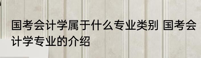 国考会计学属于什么专业类别 国考会计学专业的介绍