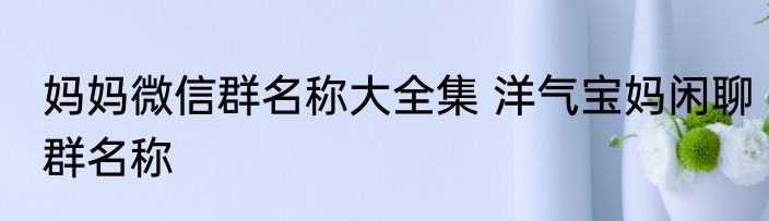 妈妈微信群名称大全集 洋气宝妈闲聊群名称
