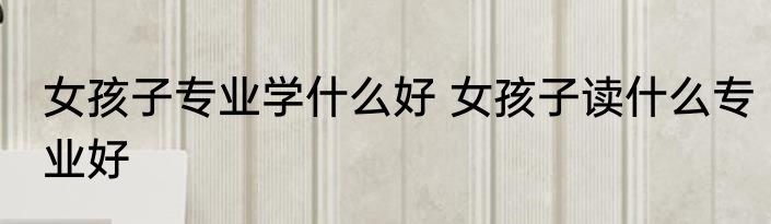 女孩子专业学什么好 女孩子读什么专业好