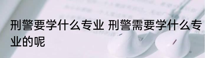 刑警要学什么专业 刑警需要学什么专业的呢