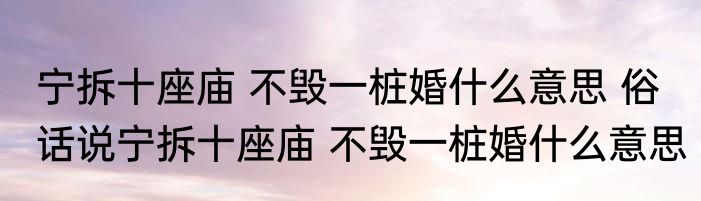 宁拆十座庙 不毁一桩婚什么意思 俗话说宁拆十座庙 不毁一桩婚什么意思