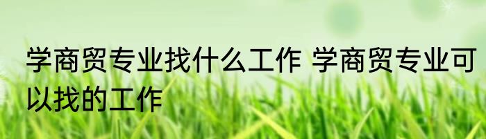 学商贸专业找什么工作 学商贸专业可以找的工作