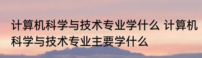 计算机科学与技术专业学什么 计算机科学与技术专业主要学什么