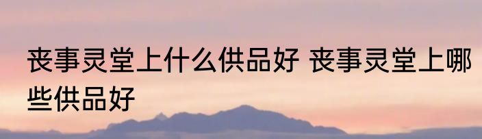 丧事灵堂上什么供品好 丧事灵堂上哪些供品好