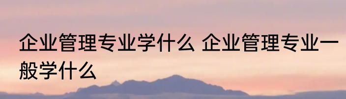 企业管理专业学什么 企业管理专业一般学什么