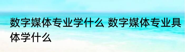 数字媒体专业学什么 数字媒体专业具体学什么