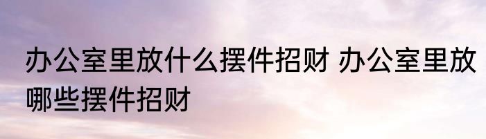 办公室里放什么摆件招财 办公室里放哪些摆件招财