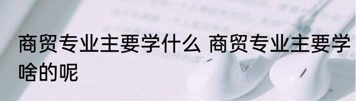 商贸专业主要学什么 商贸专业主要学啥的呢