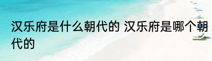 汉乐府是什么朝代的 汉乐府是哪个朝代的
