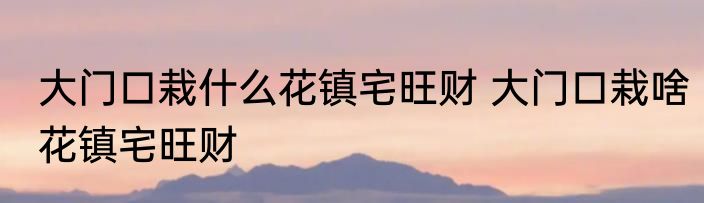 大门口栽什么花镇宅旺财 大门口栽啥花镇宅旺财