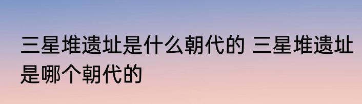 三星堆遗址是什么朝代的 三星堆遗址是哪个朝代的