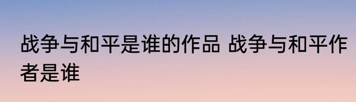 战争与和平是谁的作品 战争与和平作者是谁